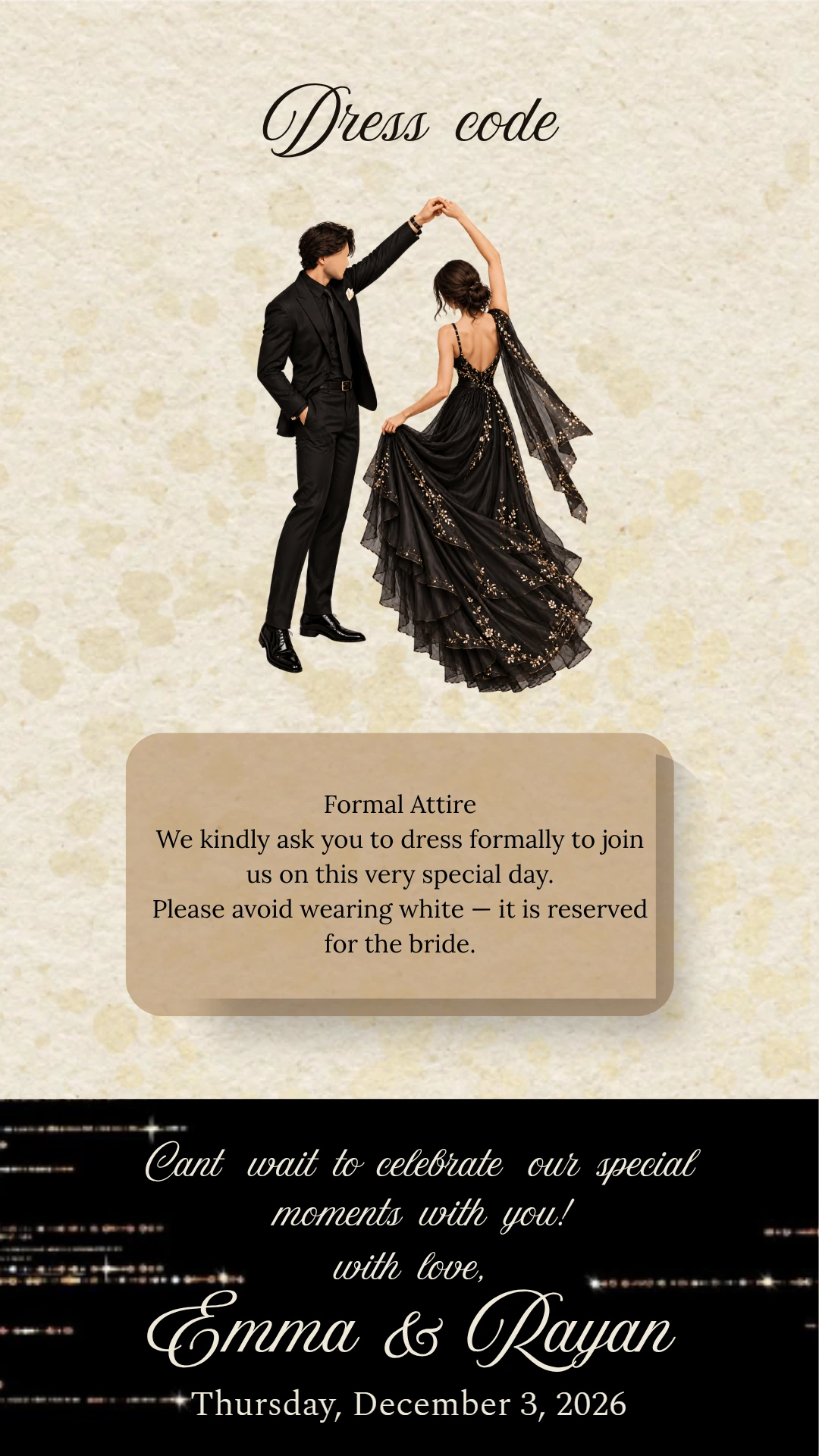 Dress code - Formal attire. We kindly ask you to dress formally to join us on this very special day. Please avoid wearing white, it is reserved for the bride.