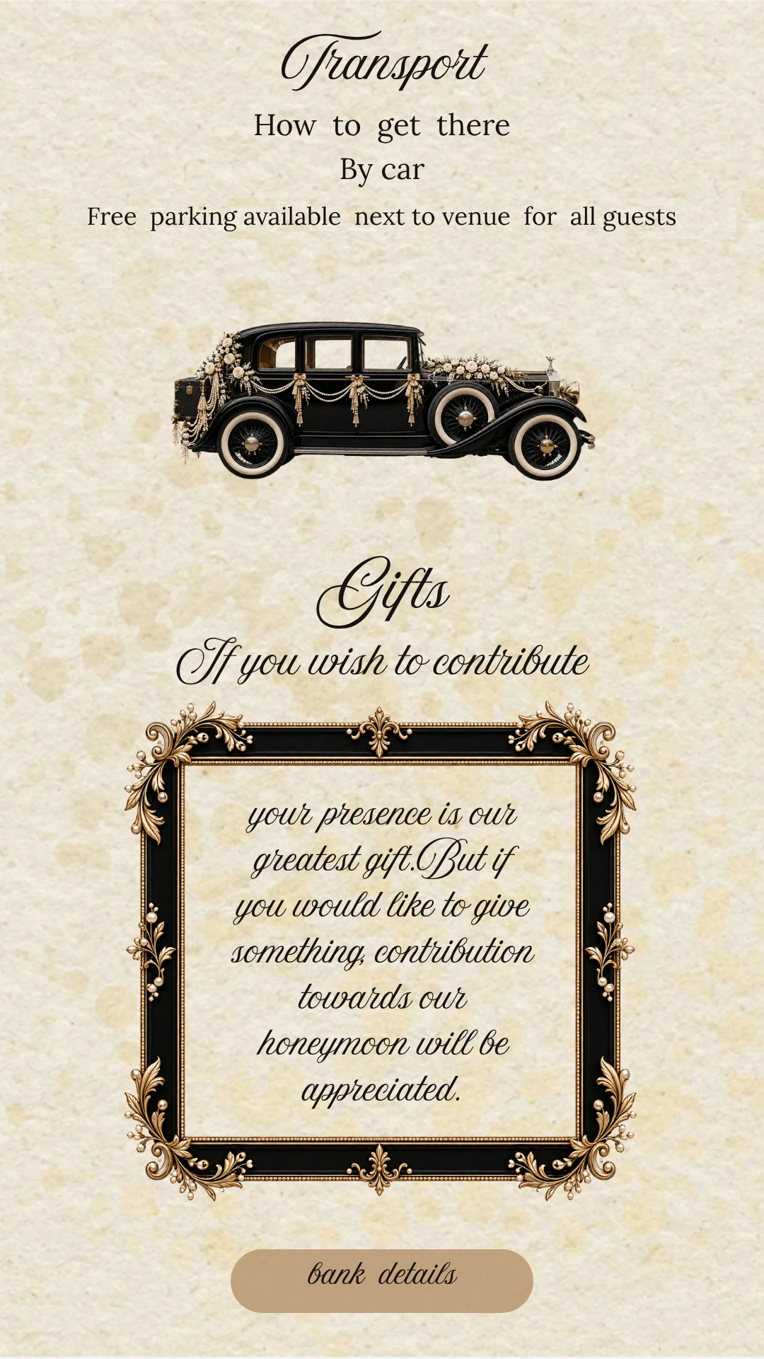 Transport - free parking available next to the venue for all guests. Gifts - your presence is our greatest gift, but if you would like to give something, a contribution towards our honeymoon will be appreciated.
